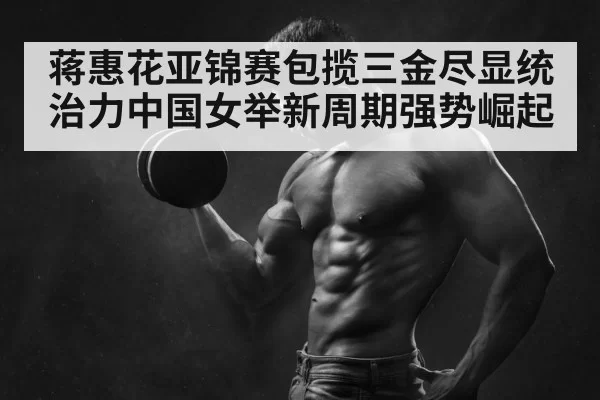 蒋惠花亚锦赛包揽三金尽显统治力中国女举新周期强势崛起