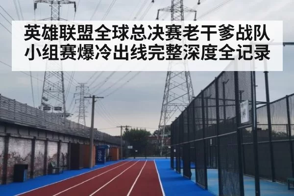 英雄联盟全球总决赛老干爹战队小组赛爆冷出线完整深度全记录