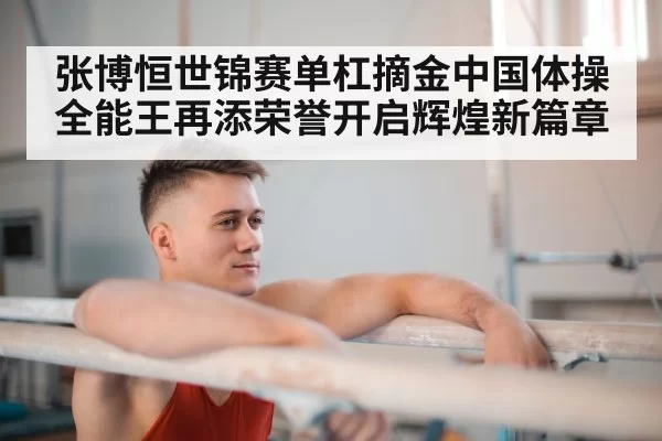 张博恒世锦赛单杠摘金中国体操全能王再添荣誉开启辉煌新篇章