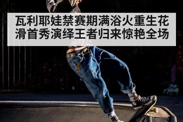 瓦利耶娃禁赛期满浴火重生花滑首秀演绎王者归来惊艳全场